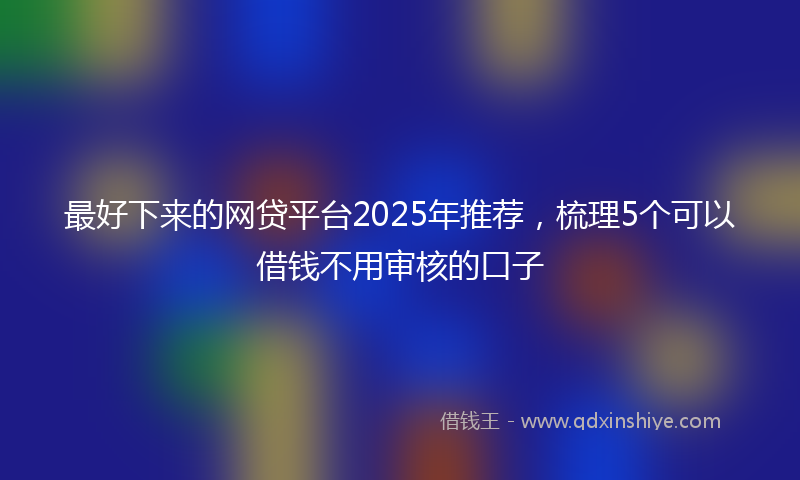 最好下来的网贷平台2025年推荐，梳理5个可以借钱不用审核的口子