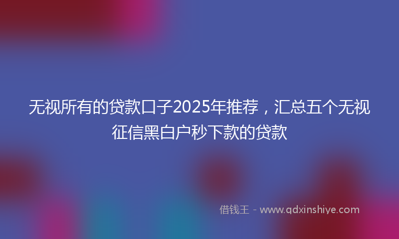 无视所有的贷款口子2025年推荐，汇总五个无视征信黑白户秒下款的贷款
