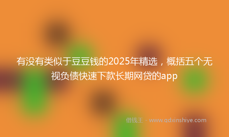 有没有类似于豆豆钱的2025年精选，概括五个无视负债快速下款长期网贷的app