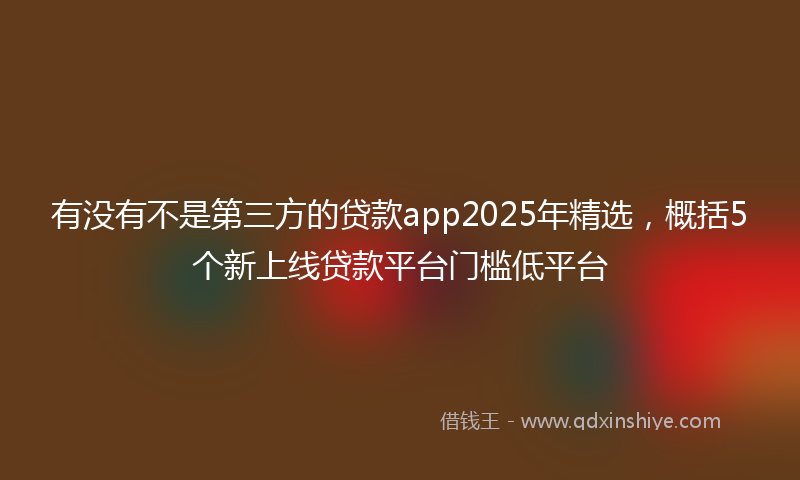 有没有不是第三方的贷款app2025年精选，概括5个新上线贷款平台门槛低平台
