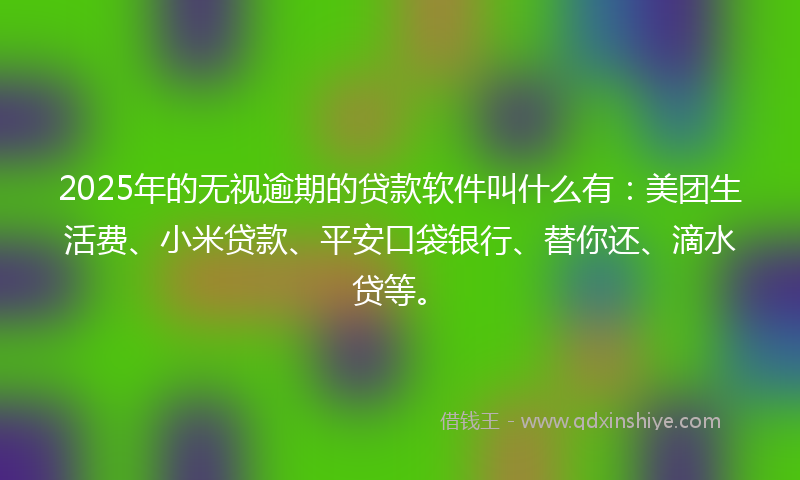 2025年的无视逾期的贷款软件叫什么有：美团生活费、小米贷款、平安口袋银行、替你还、滴水贷等。