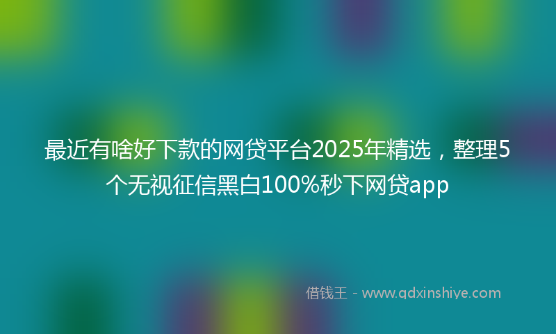 最近有啥好下款的网贷平台2025年精选，整理5个无视征信黑白100%秒下网贷app