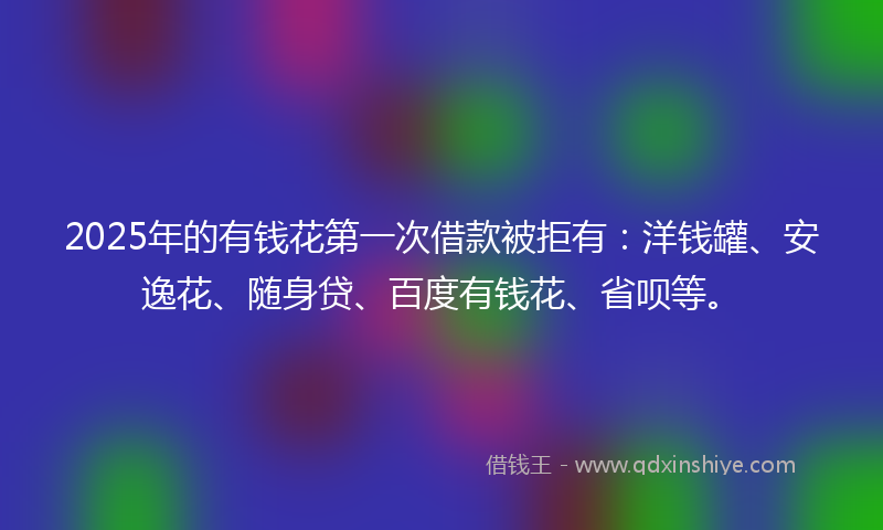 2025年的有钱花第一次借款被拒有：洋钱罐、安逸花、随身贷、百度有钱花、省呗等。