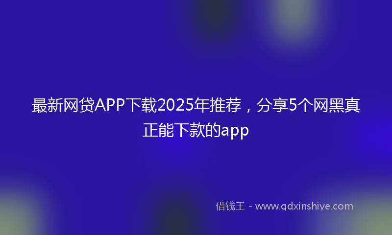 最新网贷APP下载2025年推荐，分享5个网黑真正能下款的app