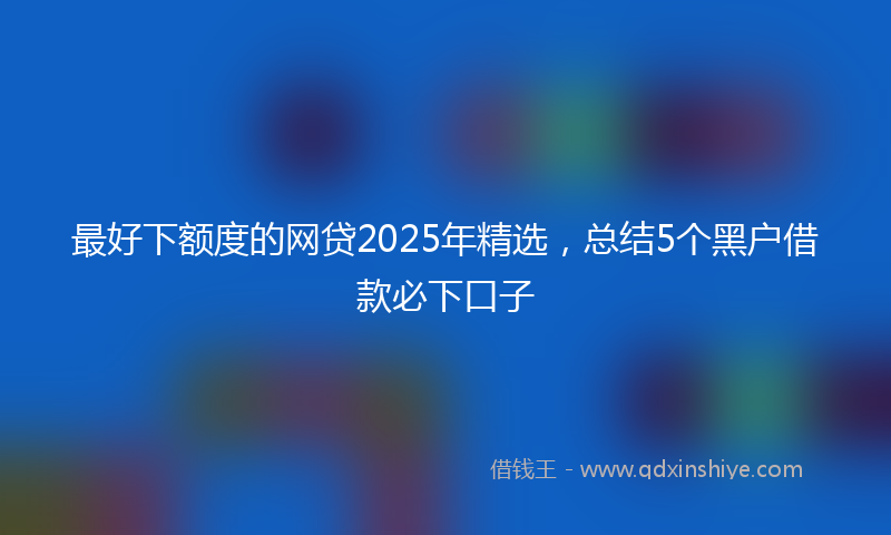 最好下额度的网贷2025年精选，总结5个黑户借款必下口子