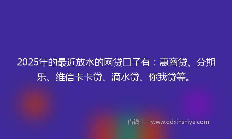 2025年的最近放水的网贷口子有：惠商贷、分期乐、维信卡卡贷、滴水贷、你我贷等。