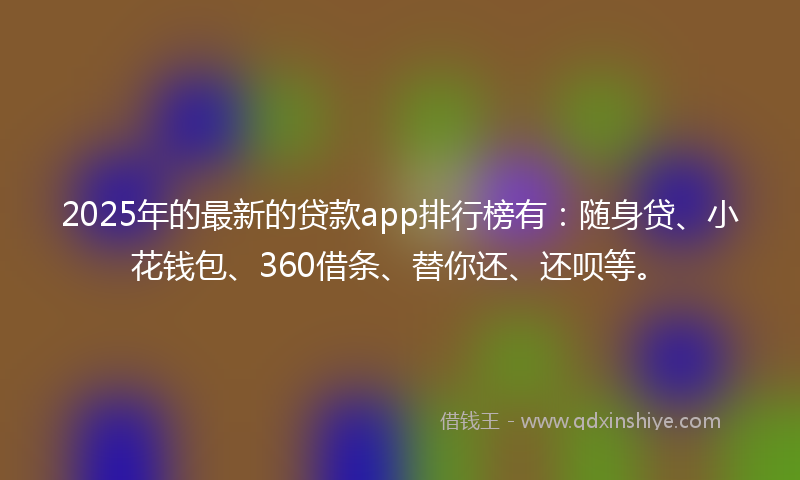 2025年的最新的贷款app排行榜有：随身贷、小花钱包、360借条、替你还、还呗等。