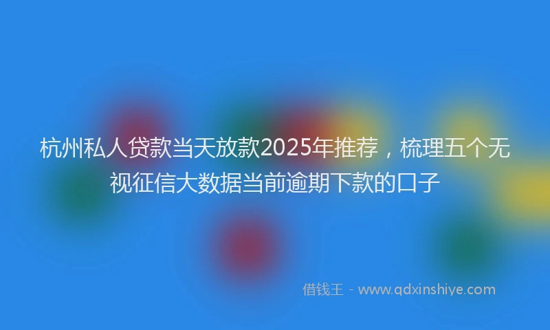 杭州私人贷款当天放款2025年推荐，梳理五个无视征信大数据当前逾期下款的口子