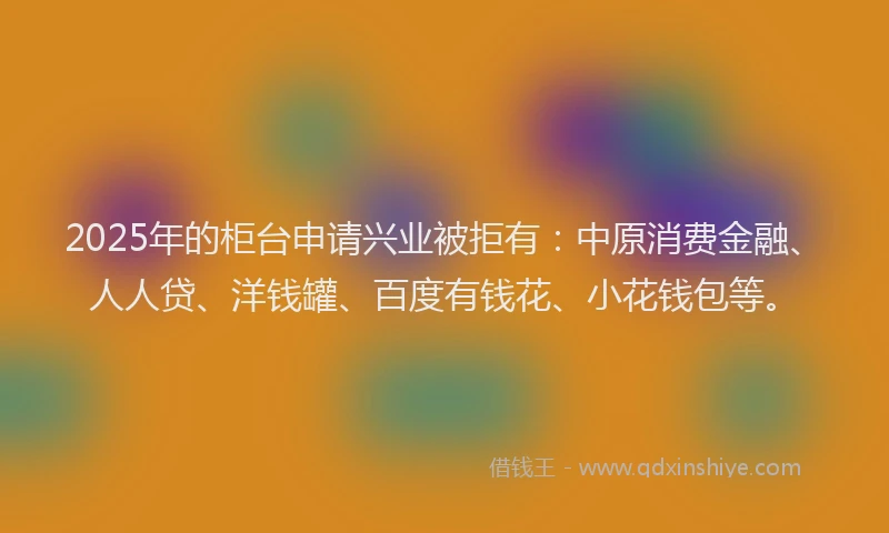 2025年的柜台申请兴业被拒有：中原消费金融、人人贷、洋钱罐、百度有钱花、小花钱包等。