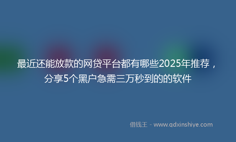 最近还能放款的网贷平台都有哪些2025年推荐，分享5个黑户急需三万秒到的的软件