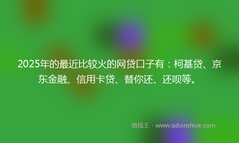 2025年的最近比较火的网贷口子有：柯基贷、京东金融、信用卡贷、替你还、还呗等。