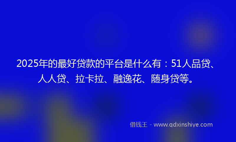 2025年的最好贷款的平台是什么有：51人品贷、人人贷、拉卡拉、融逸花、随身贷等。
