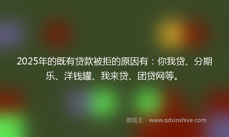 2025年的既有贷款被拒的原因有：你我贷、分期乐、洋钱罐、我来贷、团贷网等。