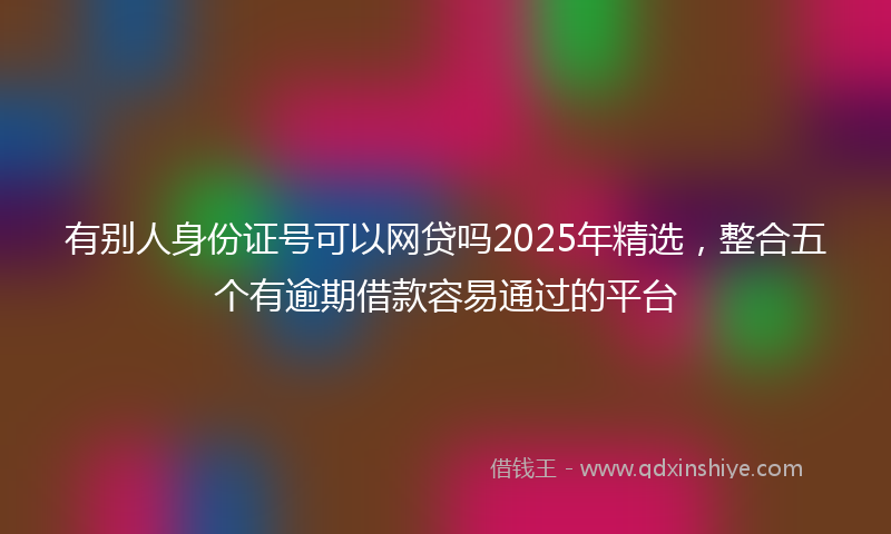 有别人身份证号可以网贷吗2025年精选，整合五个有逾期借款容易通过的平台