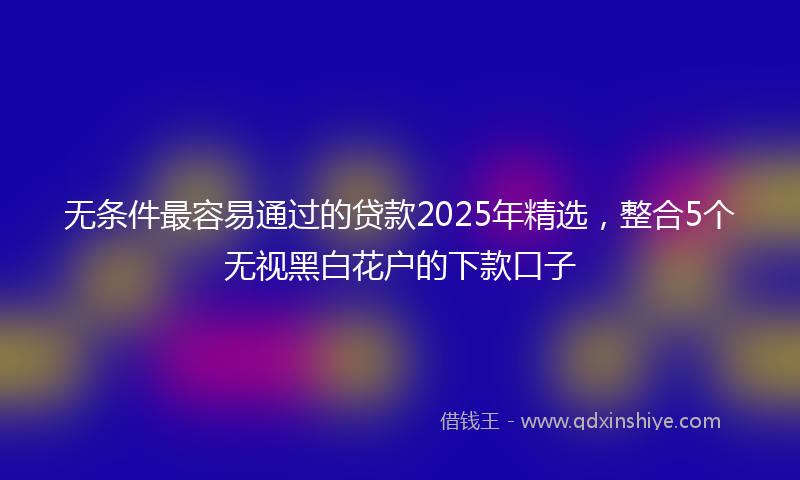 无条件最容易通过的贷款2025年精选，整合5个无视黑白花户的下款口子