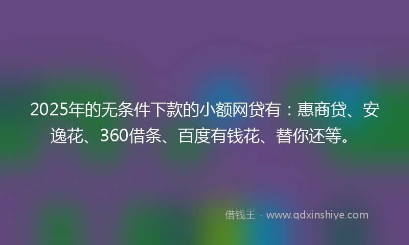 2025年的无条件下款的小额网贷有：惠商贷、安逸花、360借条、百度有钱花、替你还等。