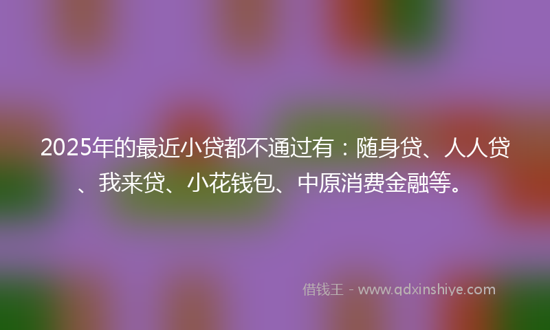 2025年的最近小贷都不通过有：随身贷、人人贷、我来贷、小花钱包、中原消费金融等。
