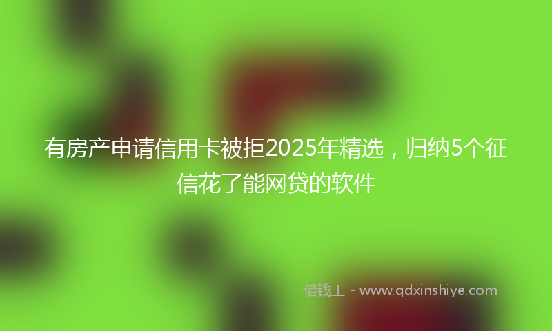 有房产申请信用卡被拒2025年精选，归纳5个征信花了能网贷的软件