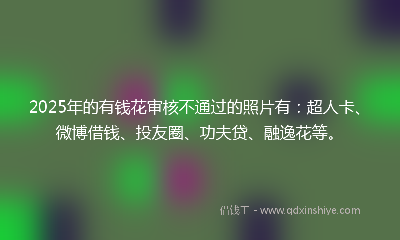 2025年的有钱花审核不通过的照片有：超人卡、微博借钱、投友圈、功夫贷、融逸花等。