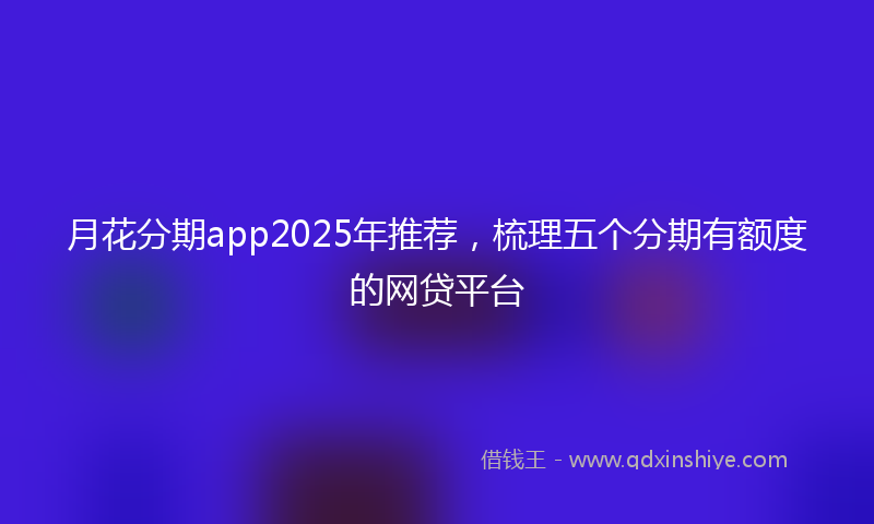月花分期app2025年推荐，梳理五个分期有额度的网贷平台