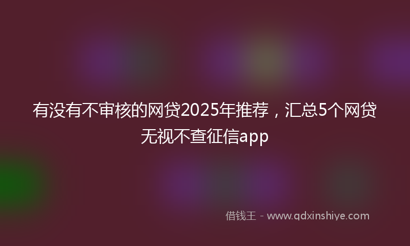 有没有不审核的网贷2025年推荐，汇总5个网贷无视不查征信app
