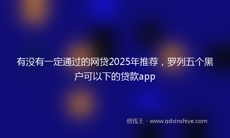 有没有一定通过的网贷2025年推荐，罗列五个黑户可以下的贷款app