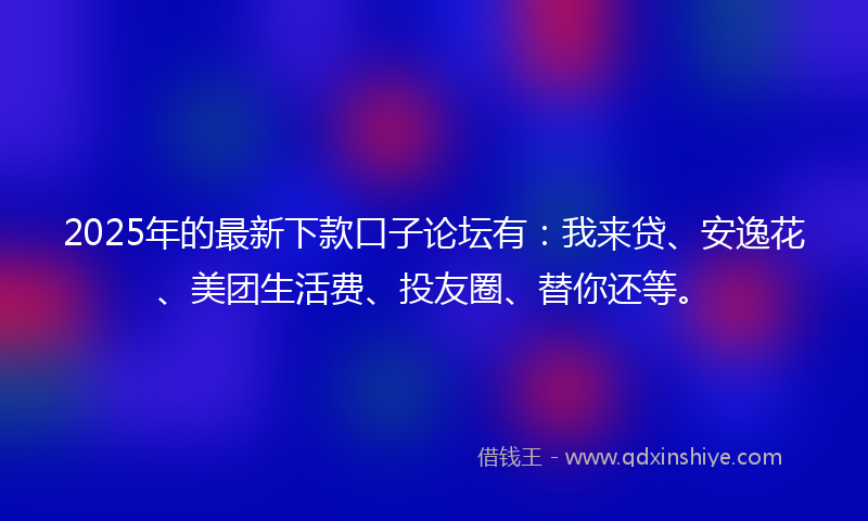 2025年的最新下款口子论坛有：我来贷、安逸花、美团生活费、投友圈、替你还等。