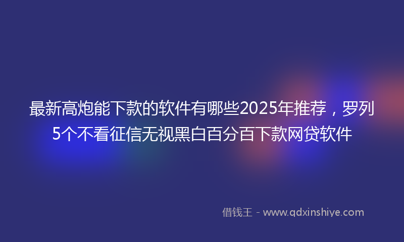 最新高炮能下款的软件有哪些2025年推荐，罗列5个不看征信无视黑白百分百下款网贷软件