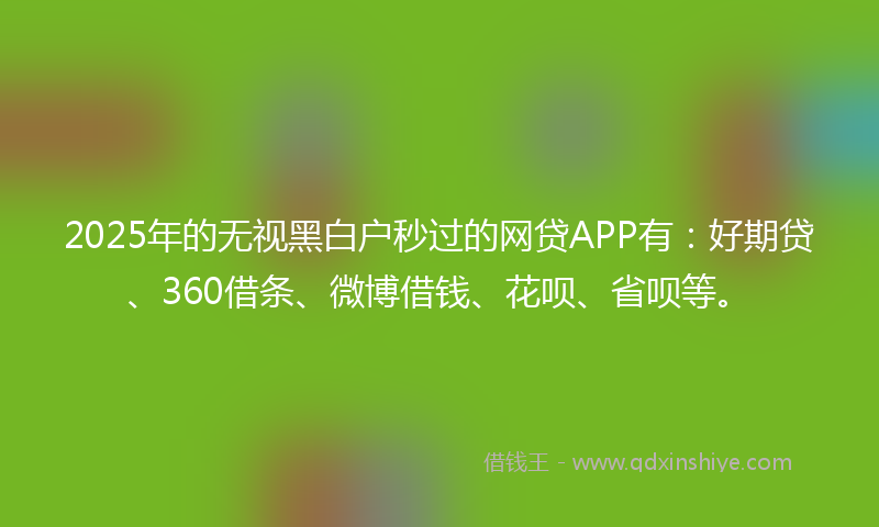 2025年的无视黑白户秒过的网贷APP有：好期贷、360借条、微博借钱、花呗、省呗等。