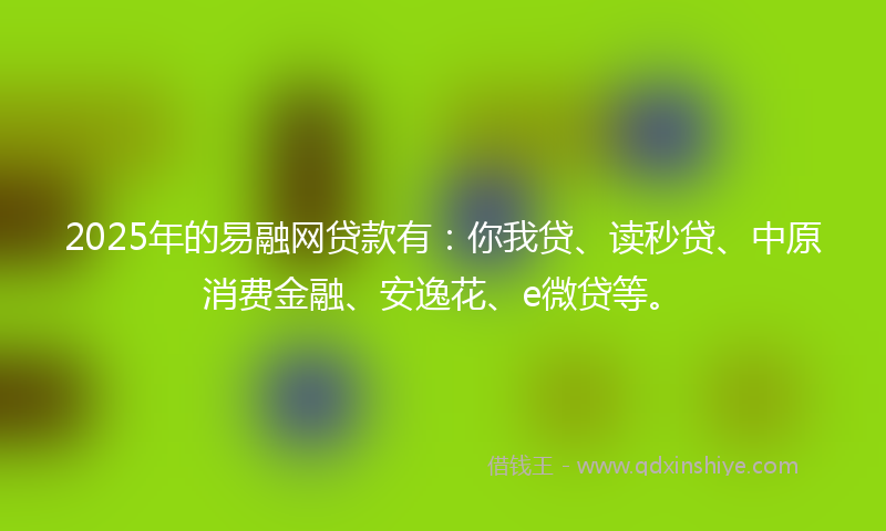2025年的易融网贷款有：你我贷、读秒贷、中原消费金融、安逸花、e微贷等。