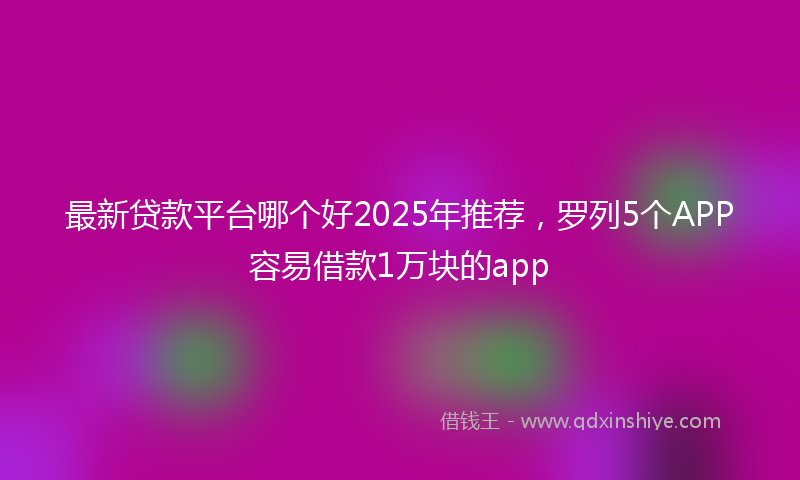 最新贷款平台哪个好2025年推荐，罗列5个APP容易借款1万块的app