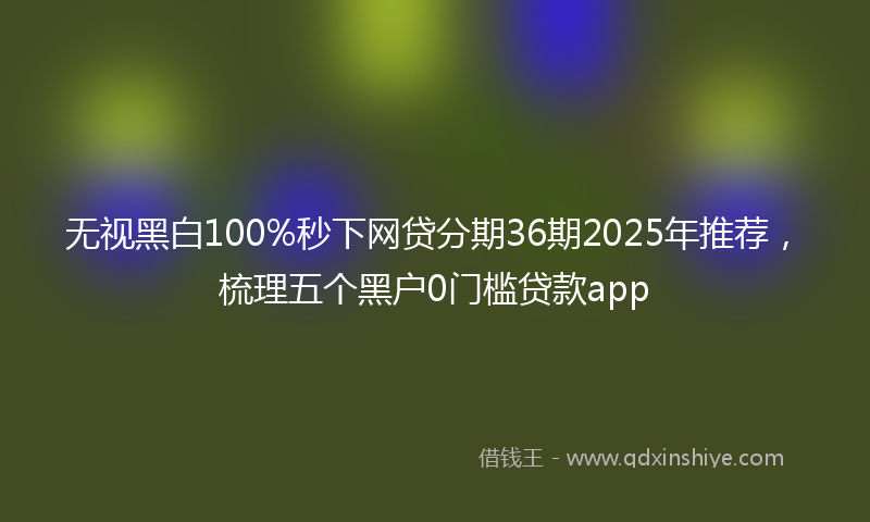 无视黑白100%秒下网贷分期36期2025年推荐，梳理五个黑户0门槛贷款app
