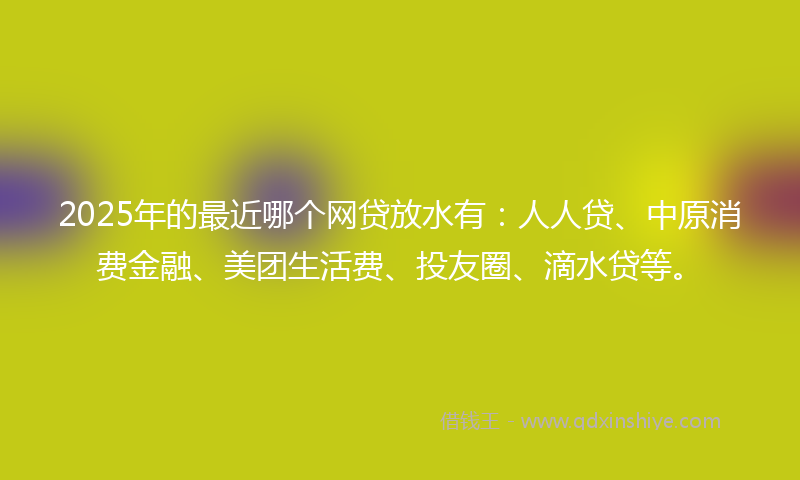 2025年的最近哪个网贷放水有：人人贷、中原消费金融、美团生活费、投友圈、滴水贷等。