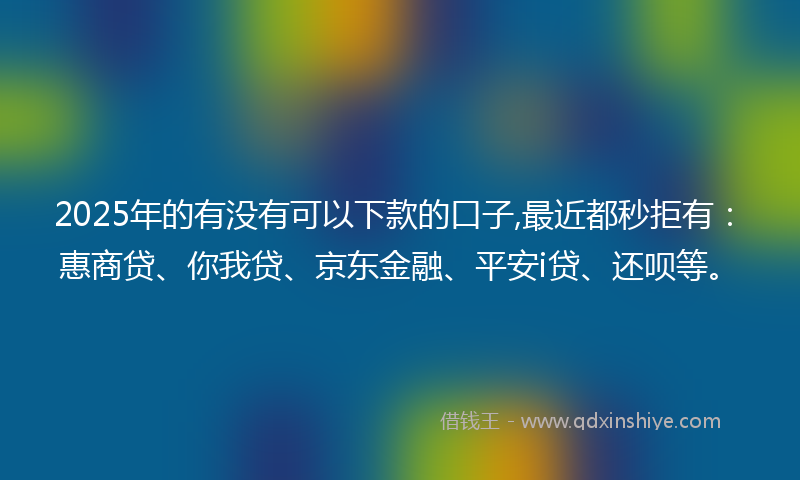 2025年的有没有可以下款的口子,最近都秒拒有：惠商贷、你我贷、京东金融、平安i贷、还呗等。