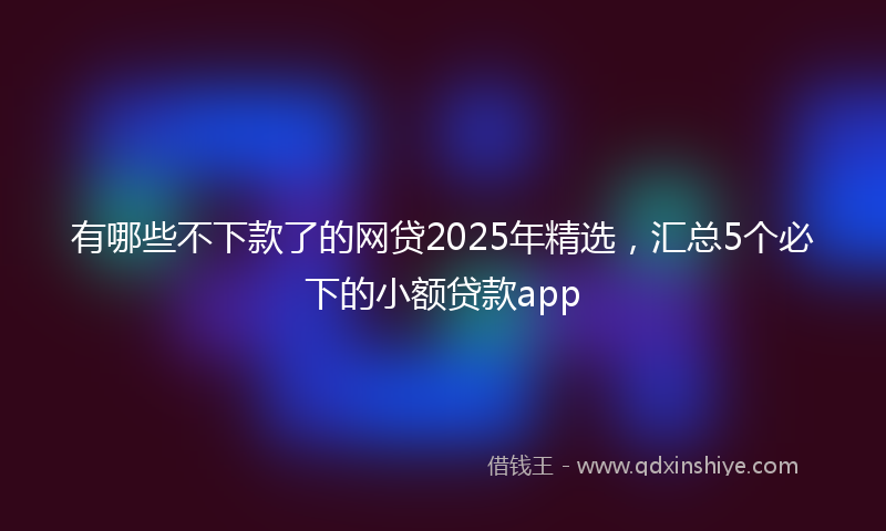 有哪些不下款了的网贷2025年精选，汇总5个必下的小额贷款app