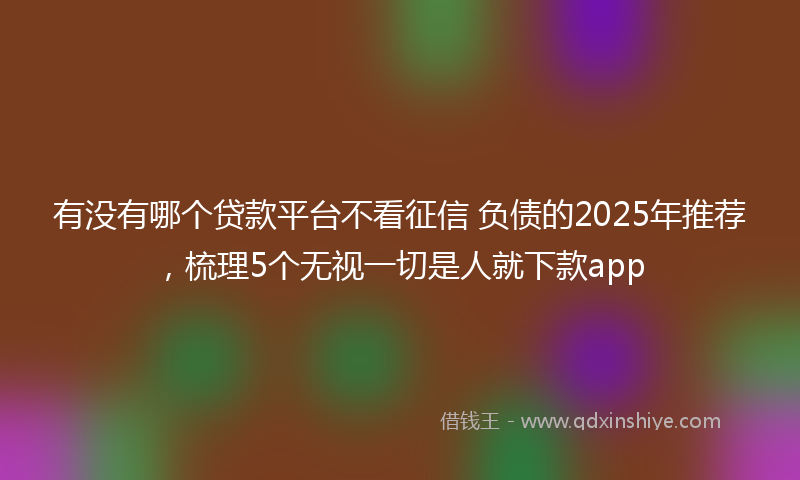有没有哪个贷款平台不看征信 负债的2025年推荐，梳理5个无视一切是人就下款app