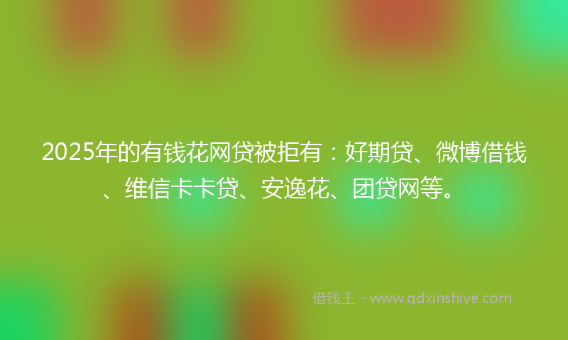 2025年的有钱花网贷被拒有：好期贷、微博借钱、维信卡卡贷、安逸花、团贷网等。