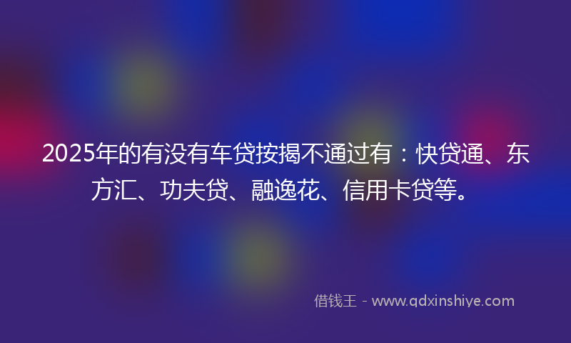 2025年的有没有车贷按揭不通过有：快贷通、东方汇、功夫贷、融逸花、信用卡贷等。