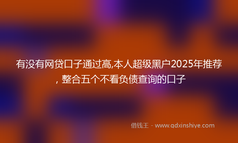 有没有网贷口子通过高,本人超级黑户2025年推荐，整合五个不看负债查询的口子