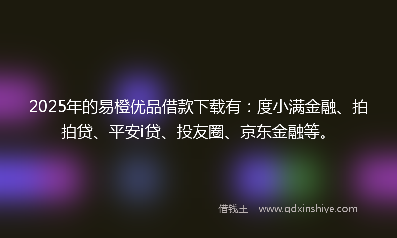 2025年的易橙优品借款下载有：度小满金融、拍拍贷、平安i贷、投友圈、京东金融等。
