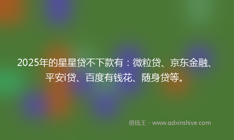 2025年的星星贷不下款有：微粒贷、京东金融、平安i贷、百度有钱花、随身贷等。
