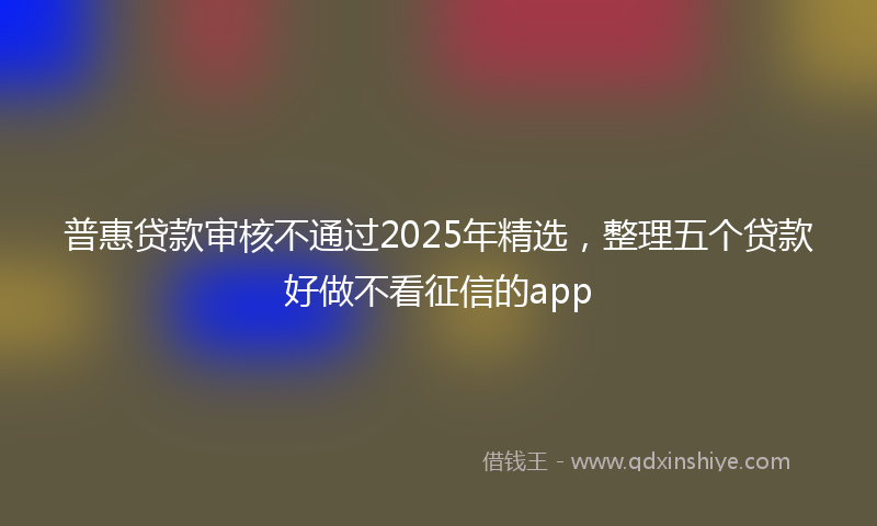 普惠贷款审核不通过2025年精选，整理五个贷款好做不看征信的app