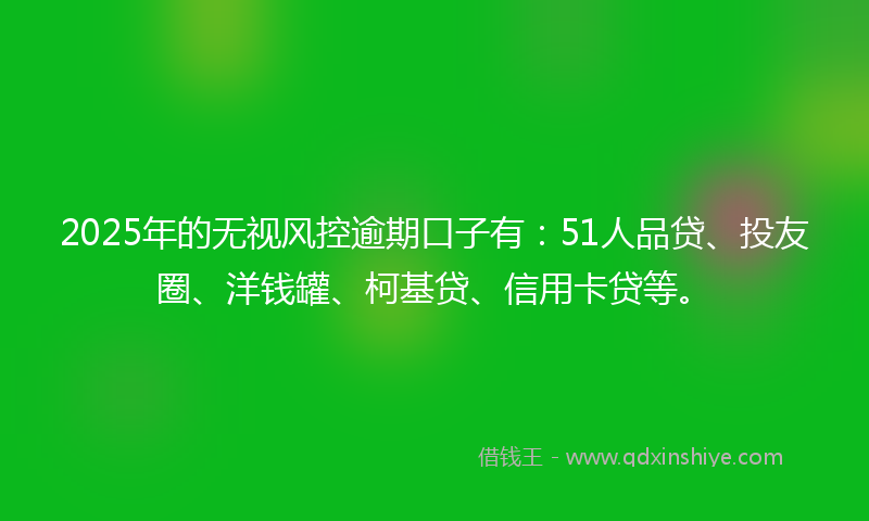 2025年的无视风控逾期口子有：51人品贷、投友圈、洋钱罐、柯基贷、信用卡贷等。