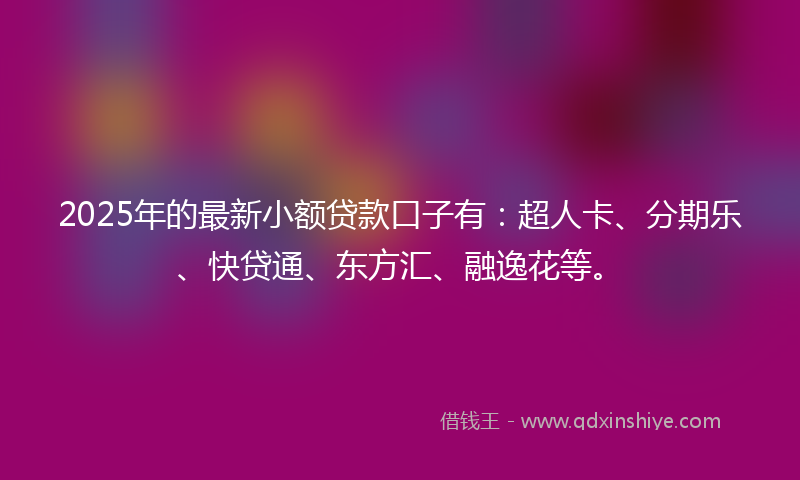 2025年的最新小额贷款口子有：超人卡、分期乐、快贷通、东方汇、融逸花等。