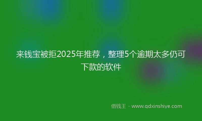 来钱宝被拒2025年推荐，整理5个逾期太多仍可下款的软件