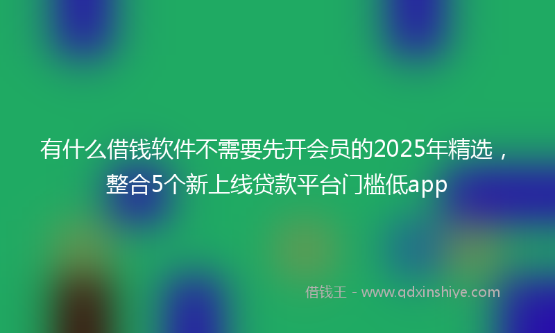 有什么借钱软件不需要先开会员的2025年精选，整合5个新上线贷款平台门槛低app
