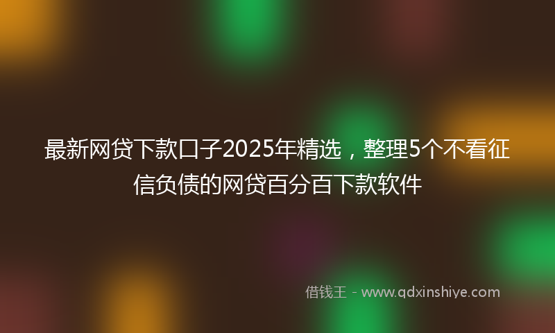 最新网贷下款口子2025年精选，整理5个不看征信负债的网贷百分百下款软件