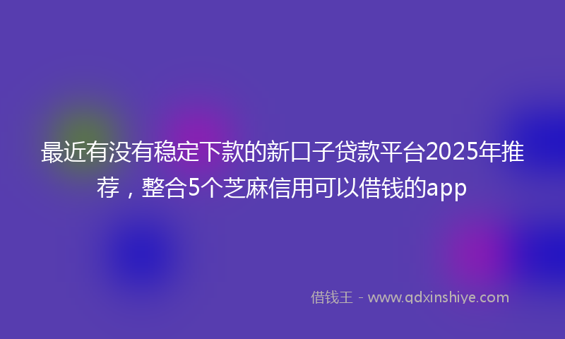 最近有没有稳定下款的新口子贷款平台2025年推荐，整合5个芝麻信用可以借钱的app