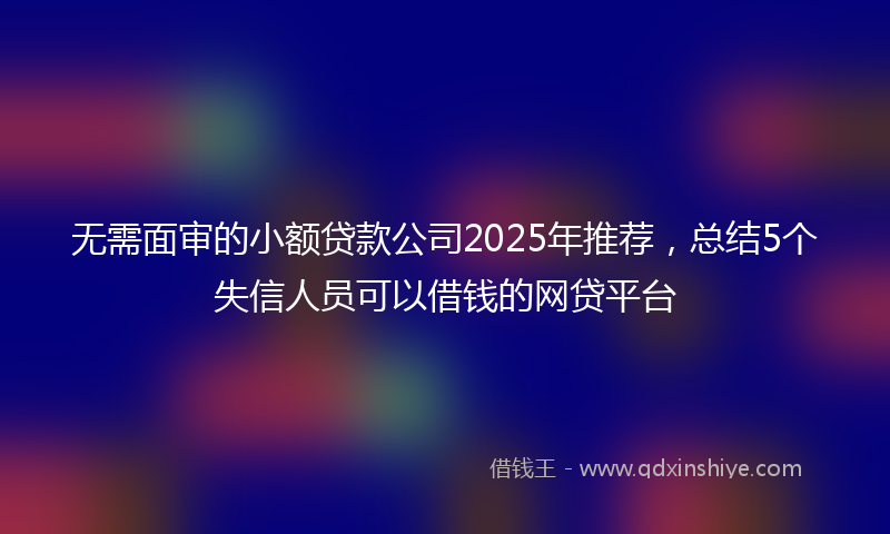 无需面审的小额贷款公司2025年推荐，总结5个失信人员可以借钱的网贷平台