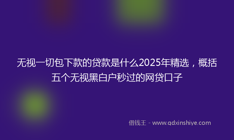 无视一切包下款的贷款是什么2025年精选，概括五个无视黑白户秒过的网贷口子